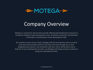 Company Overview
Motega is a second-tier web services provider offering web development resources to
companies looking to lower development costs, streamline production and eliminate
the burden of maintaining in-house development staff.
You maintain control of your clients. Motega staff will work directly with you and all
work and communication with the end client will come through you or your
designated point person. Any interaction with your clients will be done only as
directed. As your development provider, we (Motega) will always present ourselves as
being your development team.
motegadigital.com
 