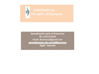 STARTODAY Ltd
The Spirit of Enterprise
Spreading the spirit of Enterprise
Tel: o731212544
Email: ikaziwacu@gmail.com
Kigali - Rwanda
 