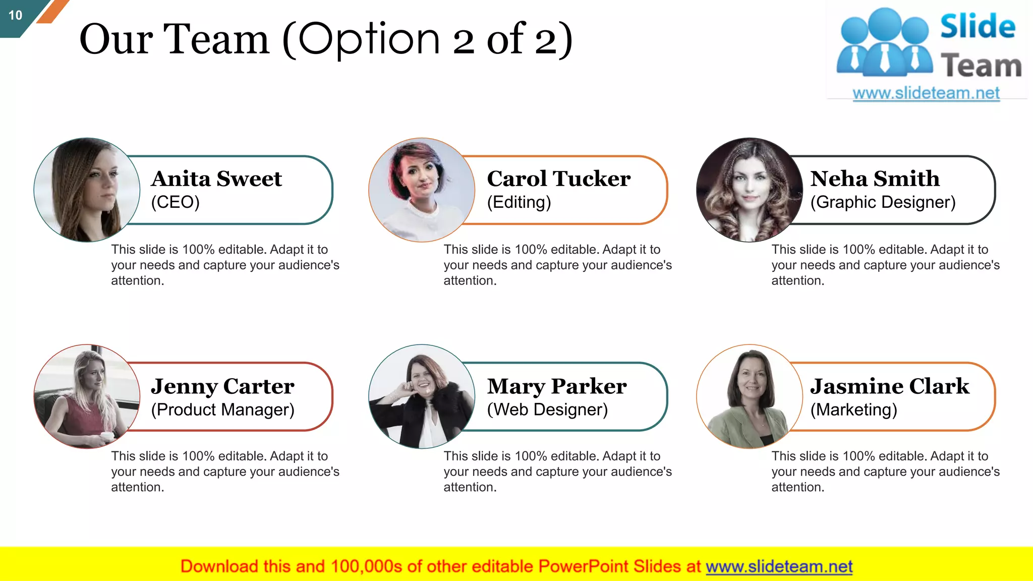 Anita Sweet
(CEO)
This slide is 100% editable. Adapt it to
your needs and capture your audience's
attention.
Carol Tucker
(Editing)
This slide is 100% editable. Adapt it to
your needs and capture your audience's
attention.
Neha Smith
(Graphic Designer)
This slide is 100% editable. Adapt it to
your needs and capture your audience's
attention.
Jenny Carter
(Product Manager)
This slide is 100% editable. Adapt it to
your needs and capture your audience's
attention.
Mary Parker
(Web Designer)
This slide is 100% editable. Adapt it to
your needs and capture your audience's
attention.
Jasmine Clark
(Marketing)
This slide is 100% editable. Adapt it to
your needs and capture your audience's
attention.
Our Team (Option 2 of 2)
10
 