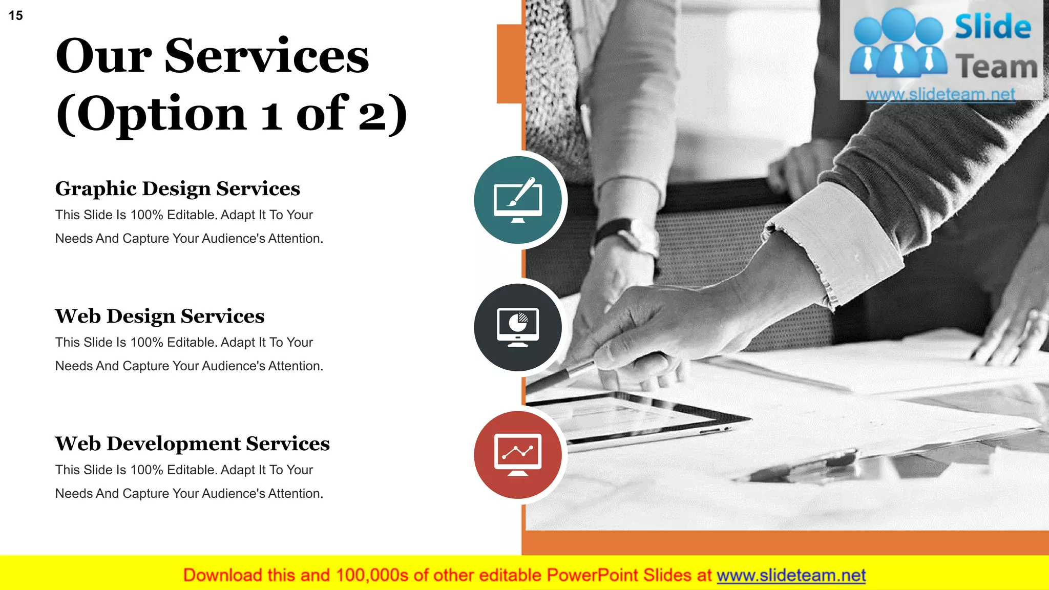 15
Our Services
(Option 1 of 2)
Graphic Design Services
This Slide Is 100% Editable. Adapt It To Your
Needs And Capture Your Audience's Attention.
Web Design Services
This Slide Is 100% Editable. Adapt It To Your
Needs And Capture Your Audience's Attention.
Web Development Services
This Slide Is 100% Editable. Adapt It To Your
Needs And Capture Your Audience's Attention.
 
