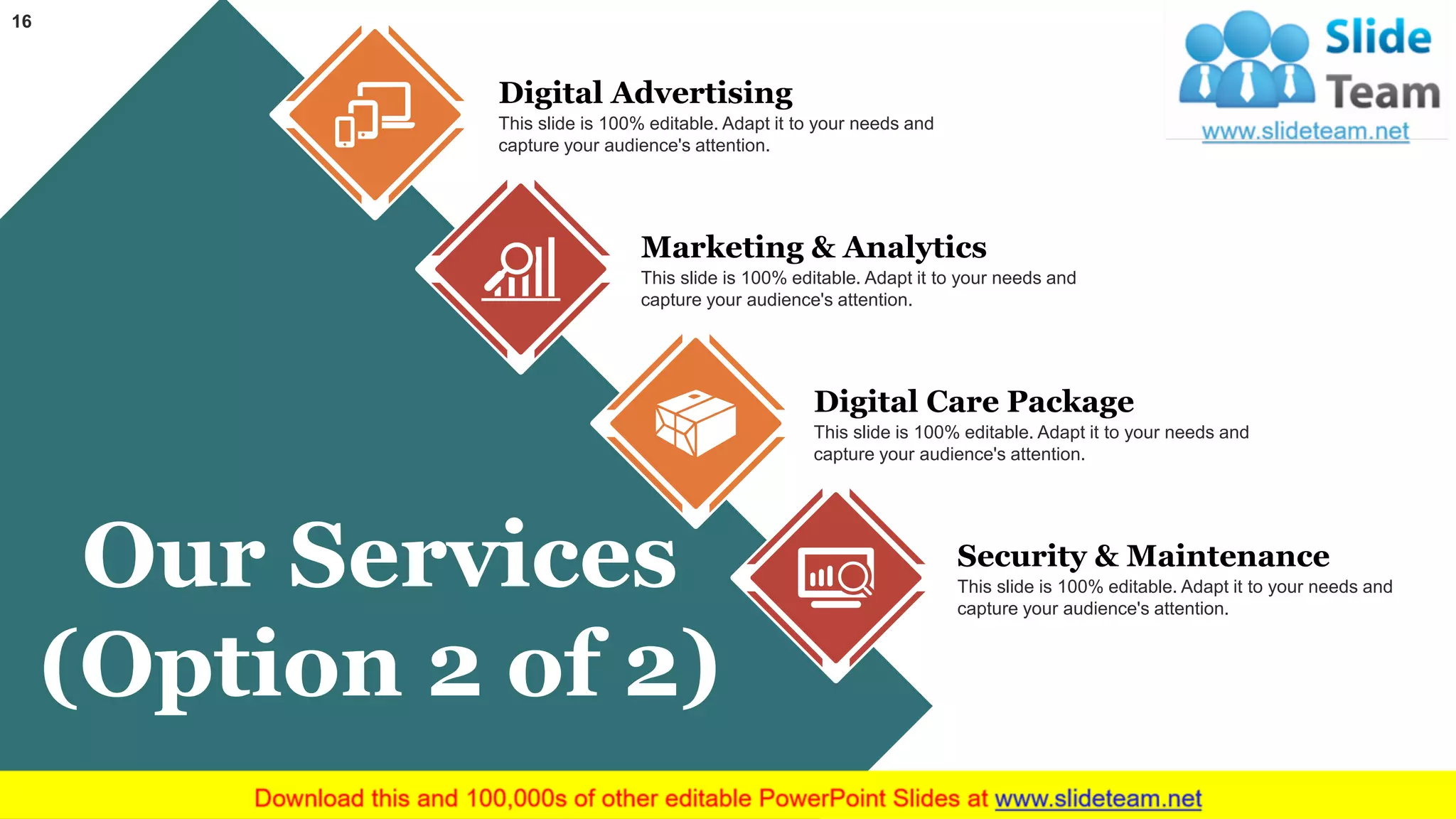 16
Our Services
(Option 2 of 2)
Digital Advertising
This slide is 100% editable. Adapt it to your needs and
capture your audience's attention.
Digital Care Package
This slide is 100% editable. Adapt it to your needs and
capture your audience's attention.
Marketing & Analytics
This slide is 100% editable. Adapt it to your needs and
capture your audience's attention.
Security & Maintenance
This slide is 100% editable. Adapt it to your needs and
capture your audience's attention.
 