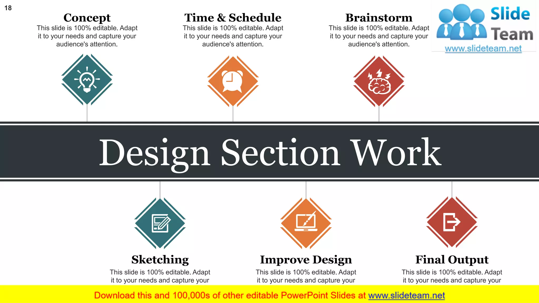 18
Design Section Work
Concept
This slide is 100% editable. Adapt
it to your needs and capture your
audience's attention.
Time & Schedule
This slide is 100% editable. Adapt
it to your needs and capture your
audience's attention.
Brainstorm
This slide is 100% editable. Adapt
it to your needs and capture your
audience's attention.
Sketching
This slide is 100% editable. Adapt
it to your needs and capture your
audience's attention.
Improve Design
This slide is 100% editable. Adapt
it to your needs and capture your
audience's attention.
Final Output
This slide is 100% editable. Adapt
it to your needs and capture your
audience's attention.
 