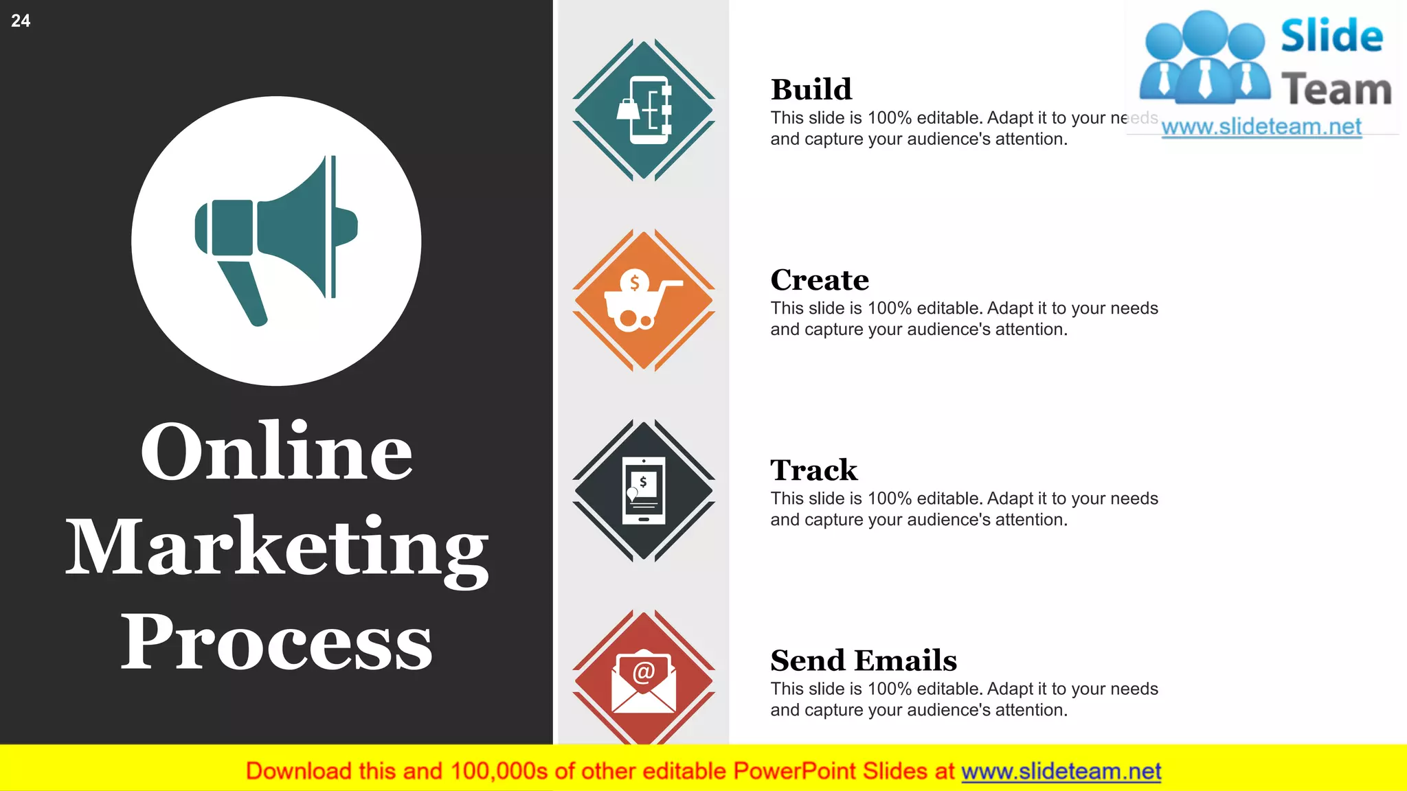 Online
Marketing
Process
Build
This slide is 100% editable. Adapt it to your needs
and capture your audience's attention.
Create
This slide is 100% editable. Adapt it to your needs
and capture your audience's attention.
Track
This slide is 100% editable. Adapt it to your needs
and capture your audience's attention.
Send Emails
This slide is 100% editable. Adapt it to your needs
and capture your audience's attention.
24
 