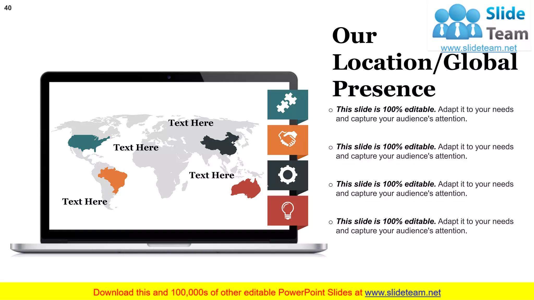 40
o This slide is 100% editable. Adapt it to your needs
and capture your audience's attention.
o This slide is 100% editable. Adapt it to your needs
and capture your audience's attention.
o This slide is 100% editable. Adapt it to your needs
and capture your audience's attention.
o This slide is 100% editable. Adapt it to your needs
and capture your audience's attention.
Our
Location/Global
Presence
Text Here
Text Here
Text Here
Text Here
 