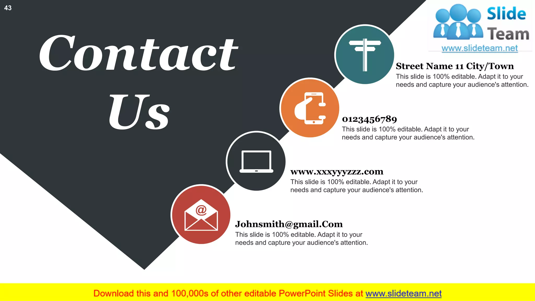 Contact
Us
This slide is 100% editable. Adapt it to your
needs and capture your audience's attention.
Street Name 11 City/Town
This slide is 100% editable. Adapt it to your
needs and capture your audience's attention.
0123456789
This slide is 100% editable. Adapt it to your
needs and capture your audience's attention.
www.xxxyyyzzz.com
This slide is 100% editable. Adapt it to your
needs and capture your audience's attention.
Johnsmith@gmail.Com
43
 