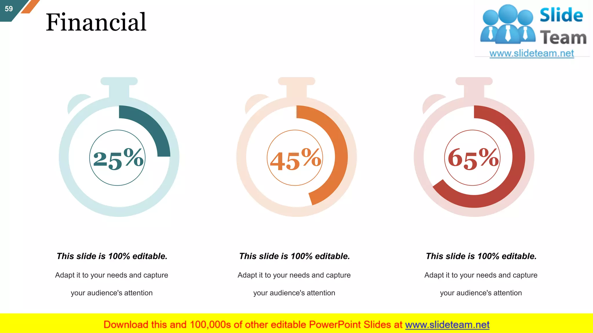 Financial
59
25% 45% 65%
This slide is 100% editable.
Adapt it to your needs and capture
your audience's attention
This slide is 100% editable.
Adapt it to your needs and capture
your audience's attention
This slide is 100% editable.
Adapt it to your needs and capture
your audience's attention
 