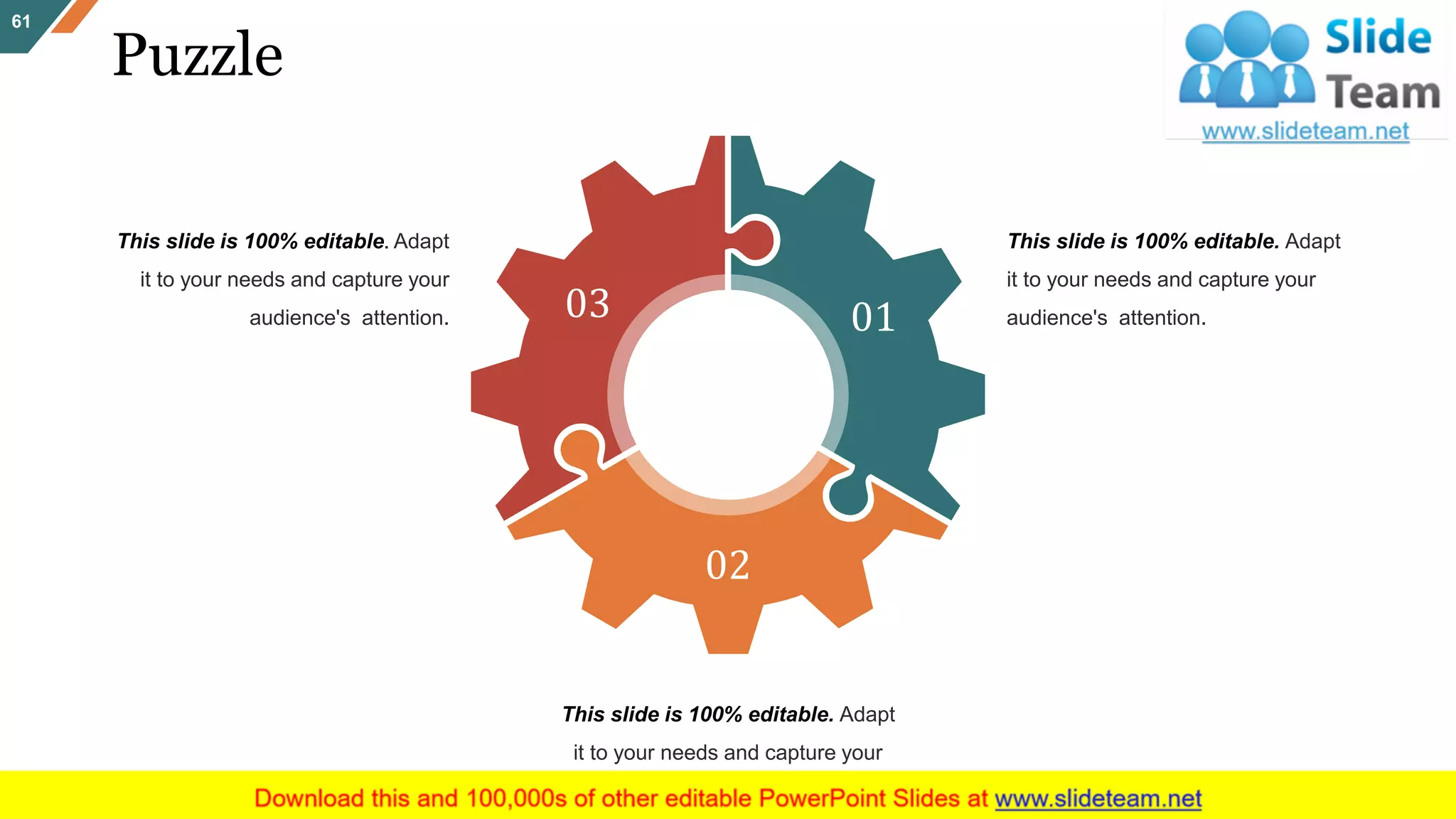 Puzzle
61
01
02
03
This slide is 100% editable. Adapt
it to your needs and capture your
audience's attention.
This slide is 100% editable. Adapt
it to your needs and capture your
audience's attention.
This slide is 100% editable. Adapt
it to your needs and capture your
audience's attention.
 