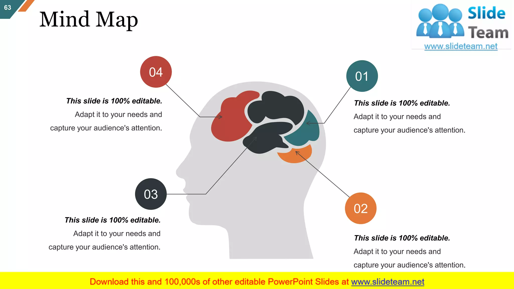 Mind Map
63
This slide is 100% editable.
Adapt it to your needs and
capture your audience's attention.
04
This slide is 100% editable.
Adapt it to your needs and
capture your audience's attention.
01
This slide is 100% editable.
Adapt it to your needs and
capture your audience's attention.
03
This slide is 100% editable.
Adapt it to your needs and
capture your audience's attention.
02
 