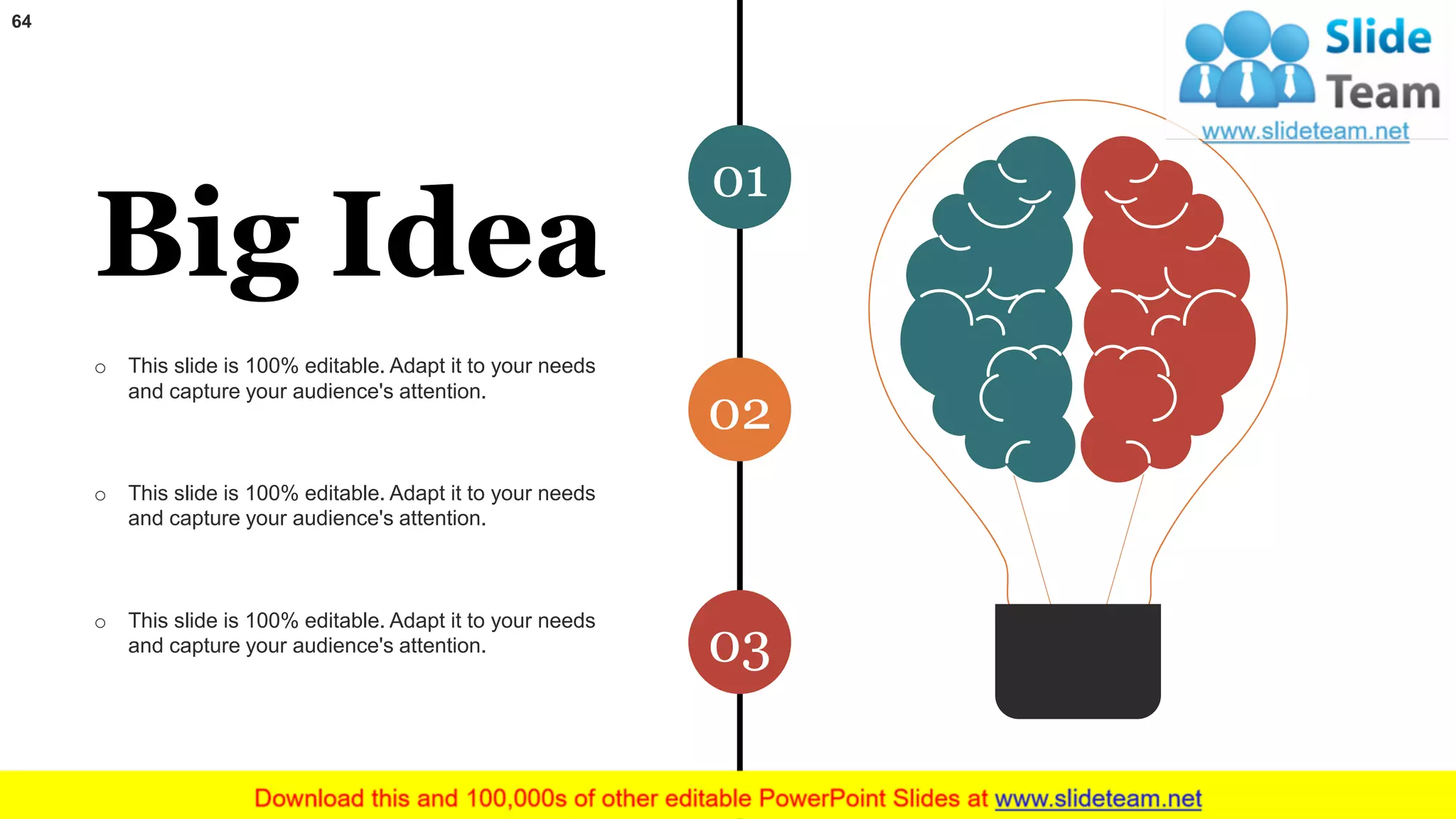 64
01
02
03
Big Idea
o This slide is 100% editable. Adapt it to your needs
and capture your audience's attention.
o This slide is 100% editable. Adapt it to your needs
and capture your audience's attention.
o This slide is 100% editable. Adapt it to your needs
and capture your audience's attention.
 