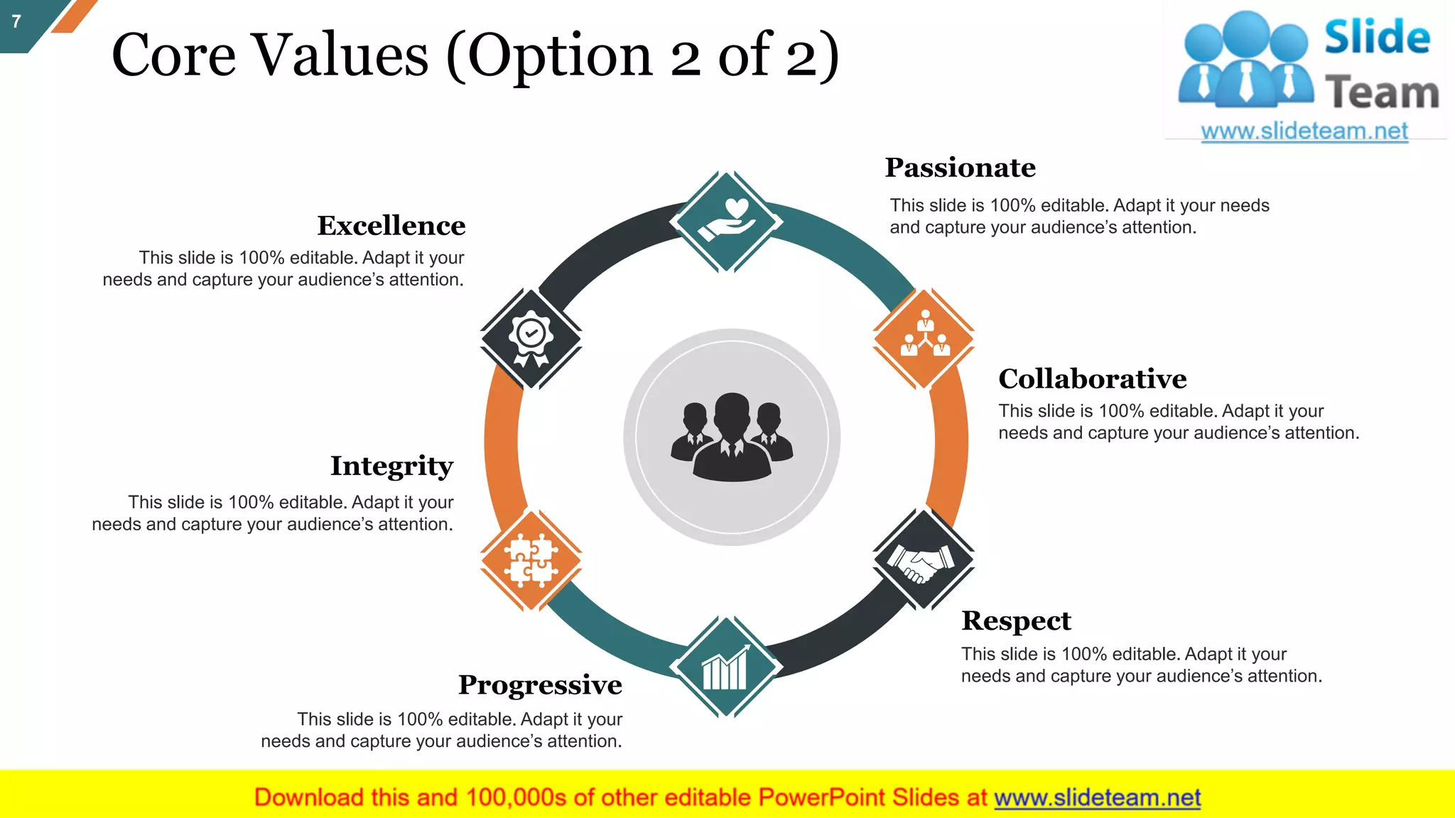 Core Values (Option 2 of 2)
7
Excellence
This slide is 100% editable. Adapt it your
needs and capture your audience’s attention.
Collaborative
This slide is 100% editable. Adapt it your
needs and capture your audience’s attention.
Passionate
This slide is 100% editable. Adapt it your needs
and capture your audience’s attention.
Respect
This slide is 100% editable. Adapt it your
needs and capture your audience’s attention.
Integrity
This slide is 100% editable. Adapt it your
needs and capture your audience’s attention.
Progressive
This slide is 100% editable. Adapt it your
needs and capture your audience’s attention.
 