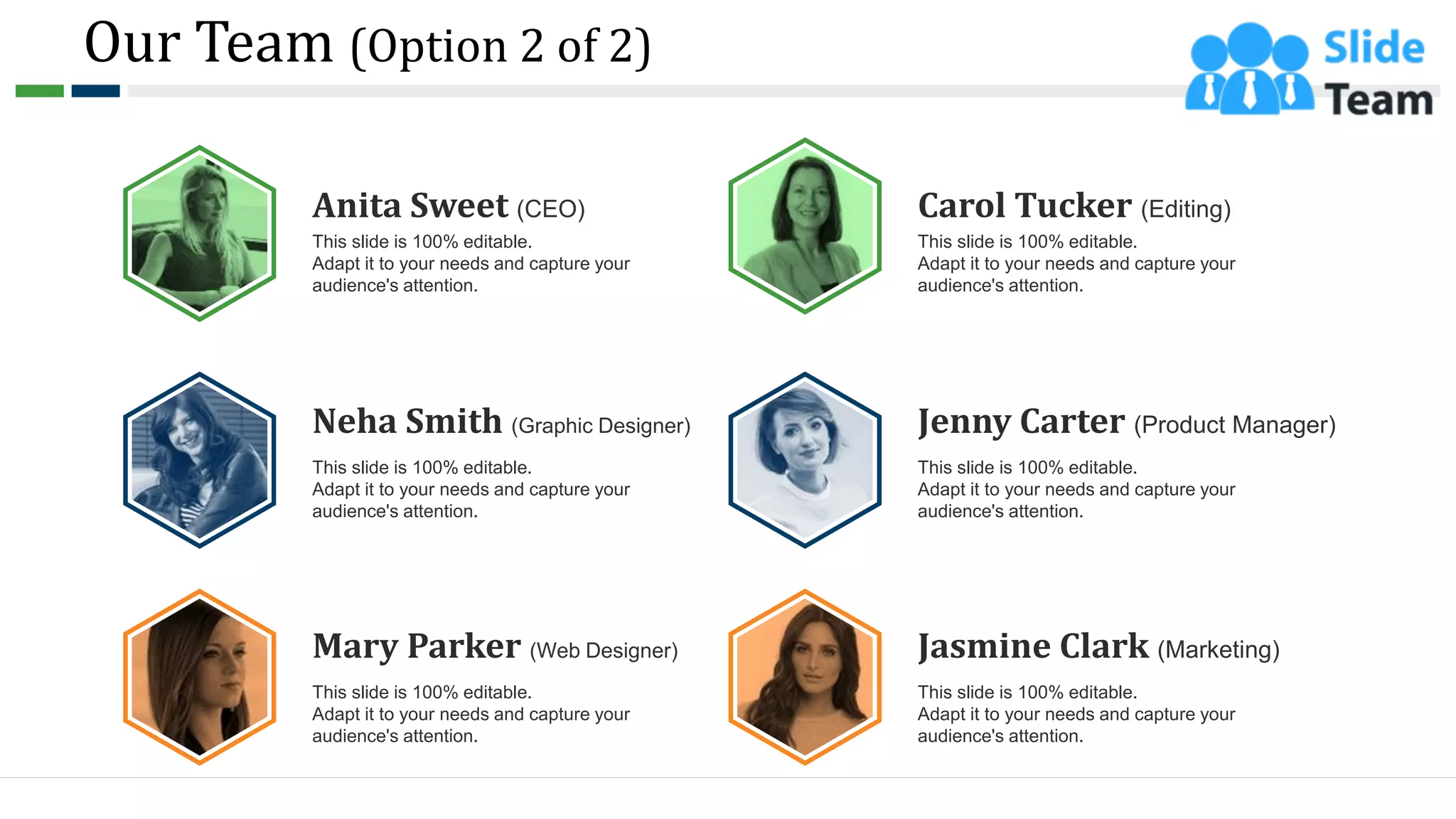 Our Team (Option 2 of 2)
10
Anita Sweet (CEO)
This slide is 100% editable.
Adapt it to your needs and capture your
audience's attention.
Neha Smith (Graphic Designer)
This slide is 100% editable.
Adapt it to your needs and capture your
audience's attention.
Mary Parker (Web Designer)
This slide is 100% editable.
Adapt it to your needs and capture your
audience's attention.
Carol Tucker (Editing)
This slide is 100% editable.
Adapt it to your needs and capture your
audience's attention.
Jenny Carter (Product Manager)
This slide is 100% editable.
Adapt it to your needs and capture your
audience's attention.
Jasmine Clark (Marketing)
This slide is 100% editable.
Adapt it to your needs and capture your
audience's attention.
 