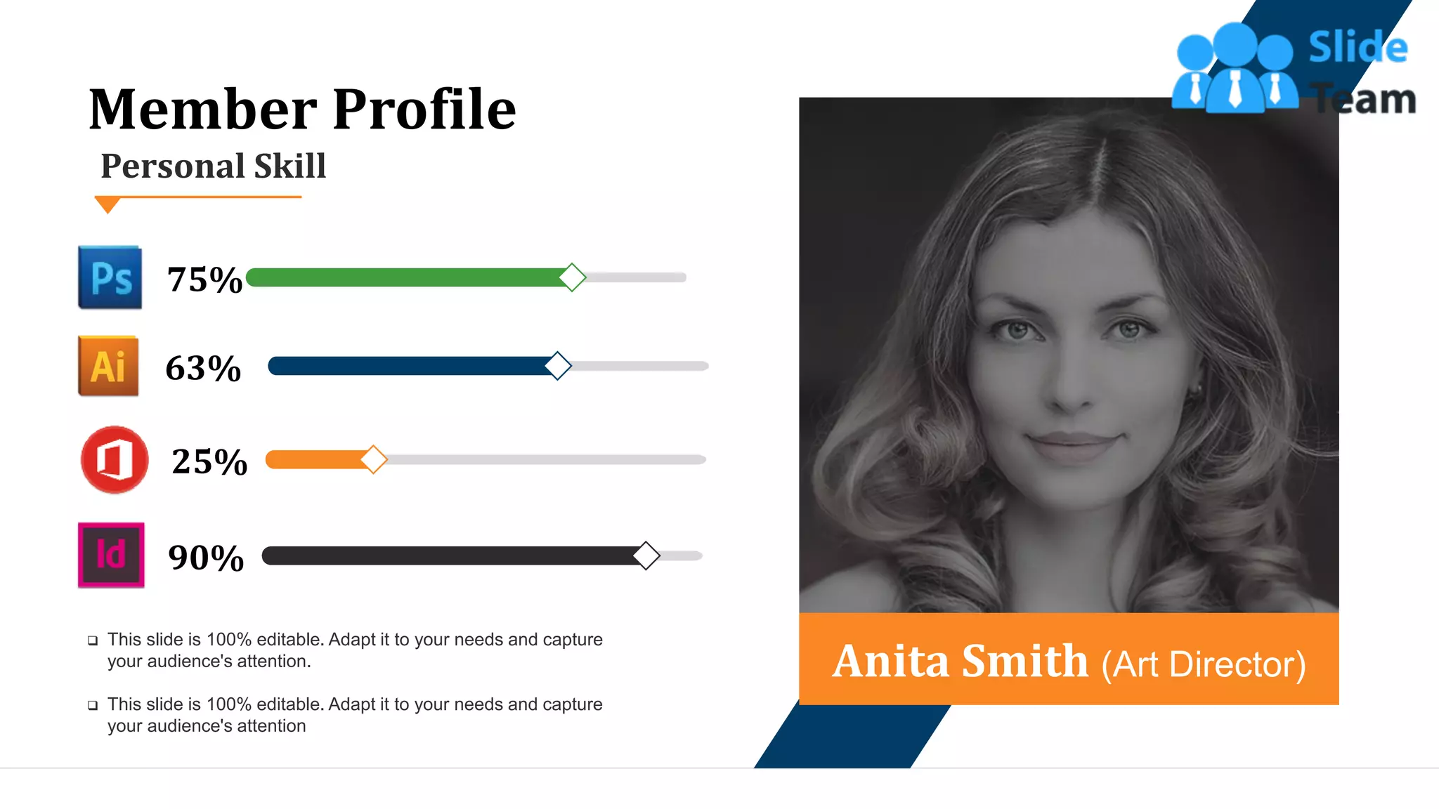13
Anita Smith (Art Director)
90%
25%
63%
75%
Personal Skill
Member Profile
❑ This slide is 100% editable. Adapt it to your needs and capture
your audience's attention.
❑ This slide is 100% editable. Adapt it to your needs and capture
your audience's attention
 