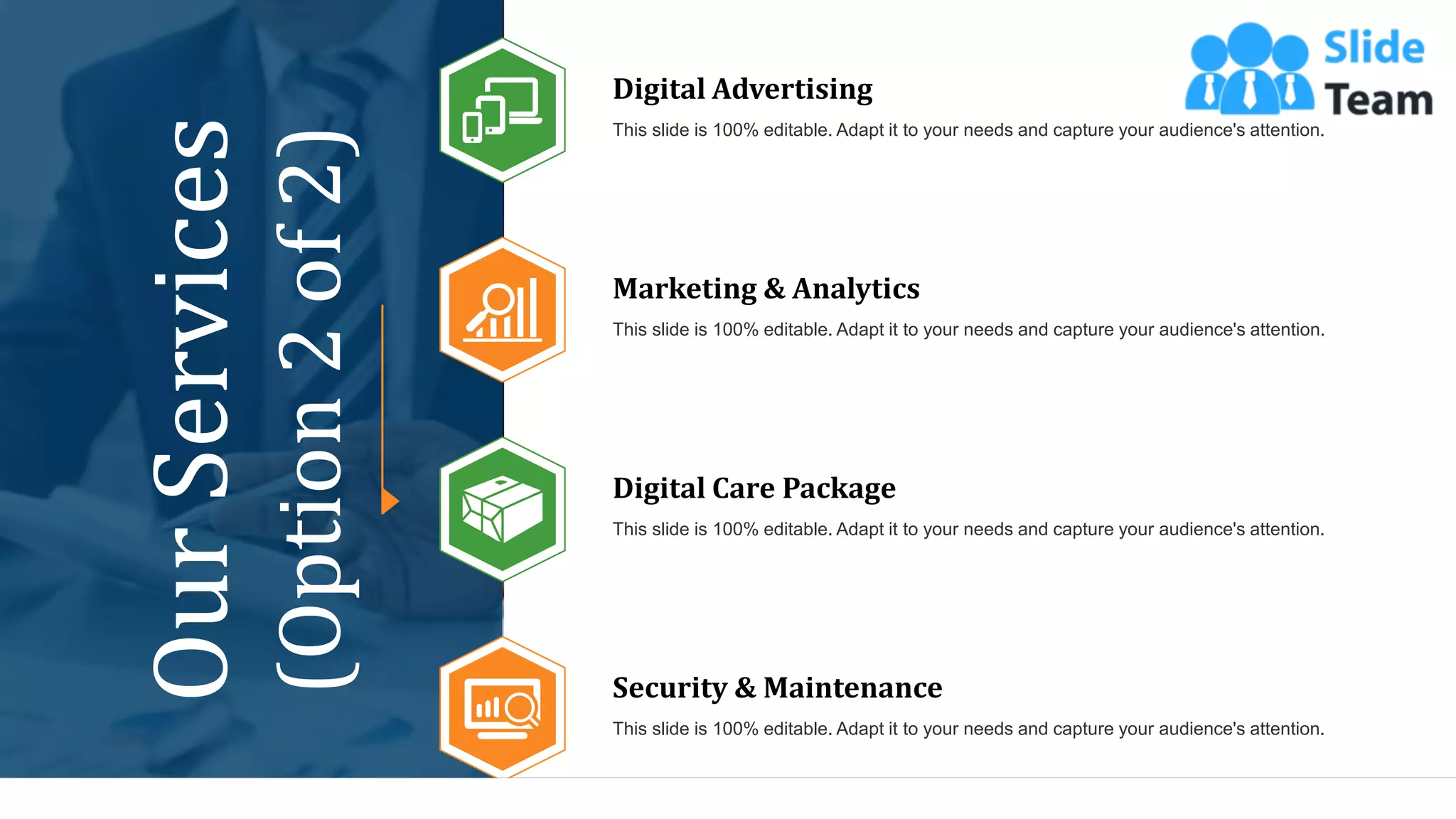 16
Digital Advertising
This slide is 100% editable. Adapt it to your needs and capture your audience's attention.
Digital Care Package
This slide is 100% editable. Adapt it to your needs and capture your audience's attention.
Marketing & Analytics
This slide is 100% editable. Adapt it to your needs and capture your audience's attention.
Security & Maintenance
This slide is 100% editable. Adapt it to your needs and capture your audience's attention.
Our
Services
(Option
2
of
2)
 