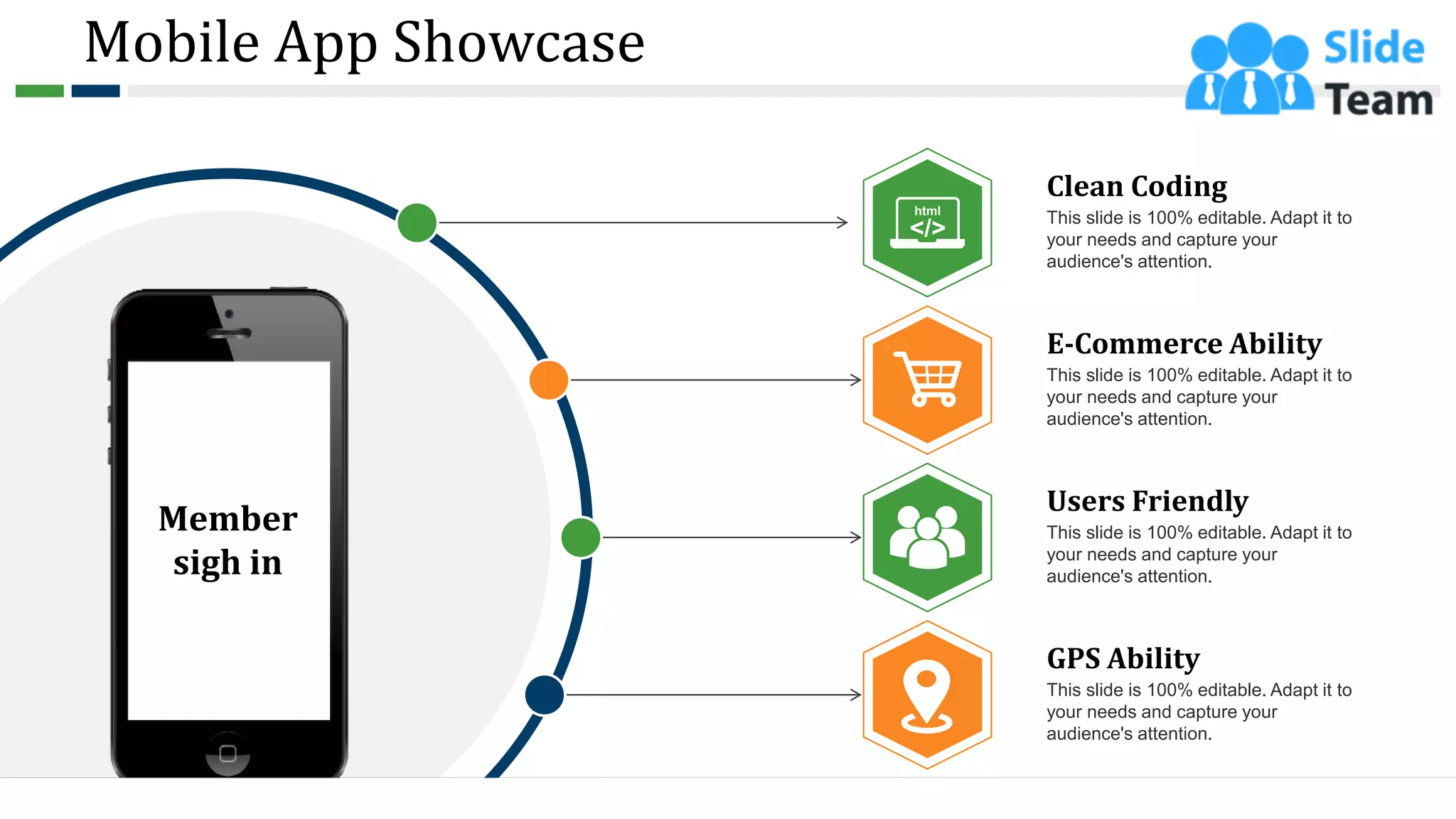 Mobile App Showcase
This slide is 100% editable. Adapt it to
your needs and capture your
audience's attention.
E-Commerce Ability
This slide is 100% editable. Adapt it to
your needs and capture your
audience's attention.
Users Friendly
This slide is 100% editable. Adapt it to
your needs and capture your
audience's attention.
GPS Ability
This slide is 100% editable. Adapt it to
your needs and capture your
audience's attention.
Clean Coding
Member
sigh in
17
 