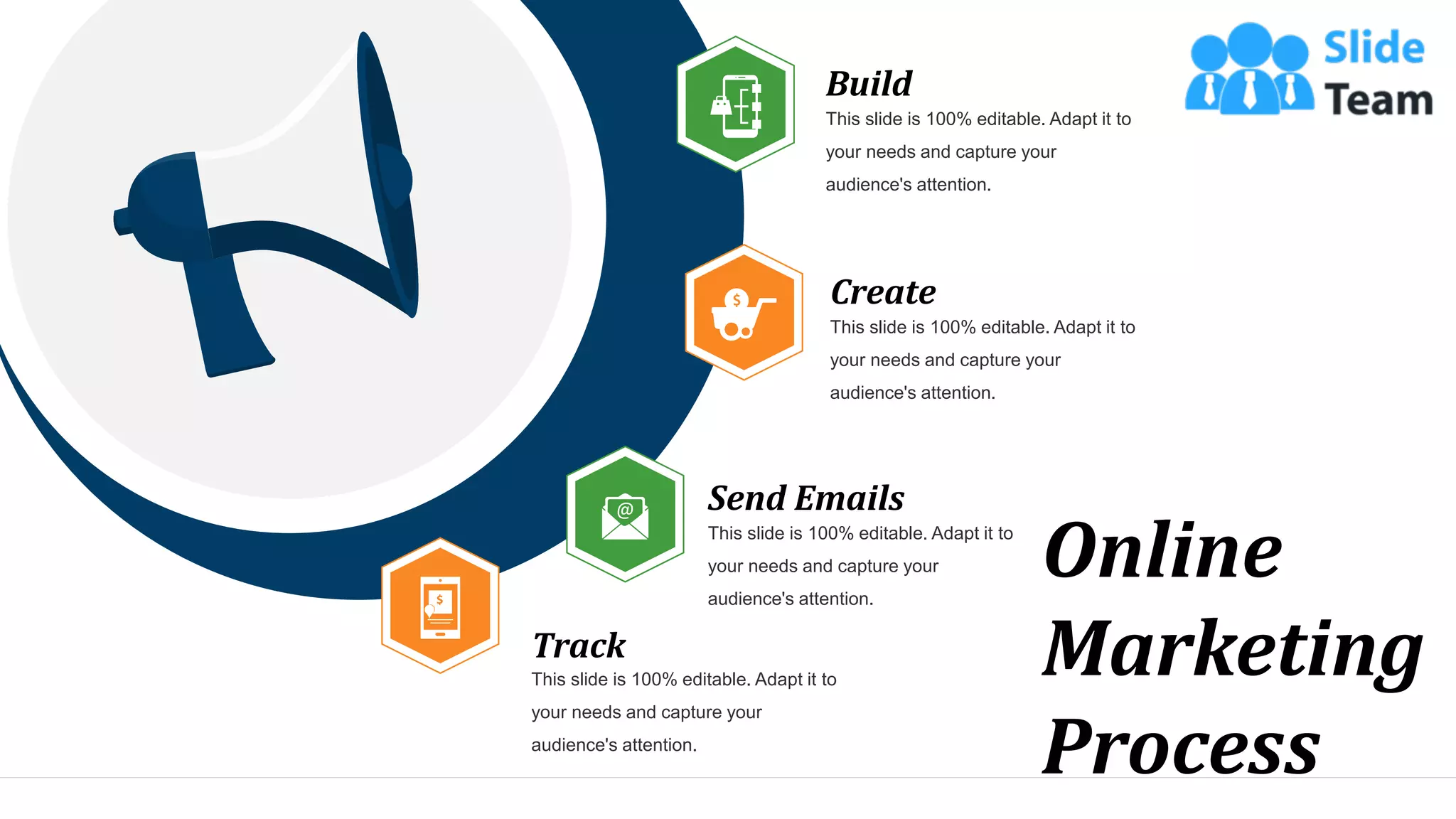 Online
Marketing
Process
Build
This slide is 100% editable. Adapt it to
your needs and capture your
audience's attention.
Create
This slide is 100% editable. Adapt it to
your needs and capture your
audience's attention.
Send Emails
This slide is 100% editable. Adapt it to
your needs and capture your
audience's attention.
Track
This slide is 100% editable. Adapt it to
your needs and capture your
audience's attention.
24
 