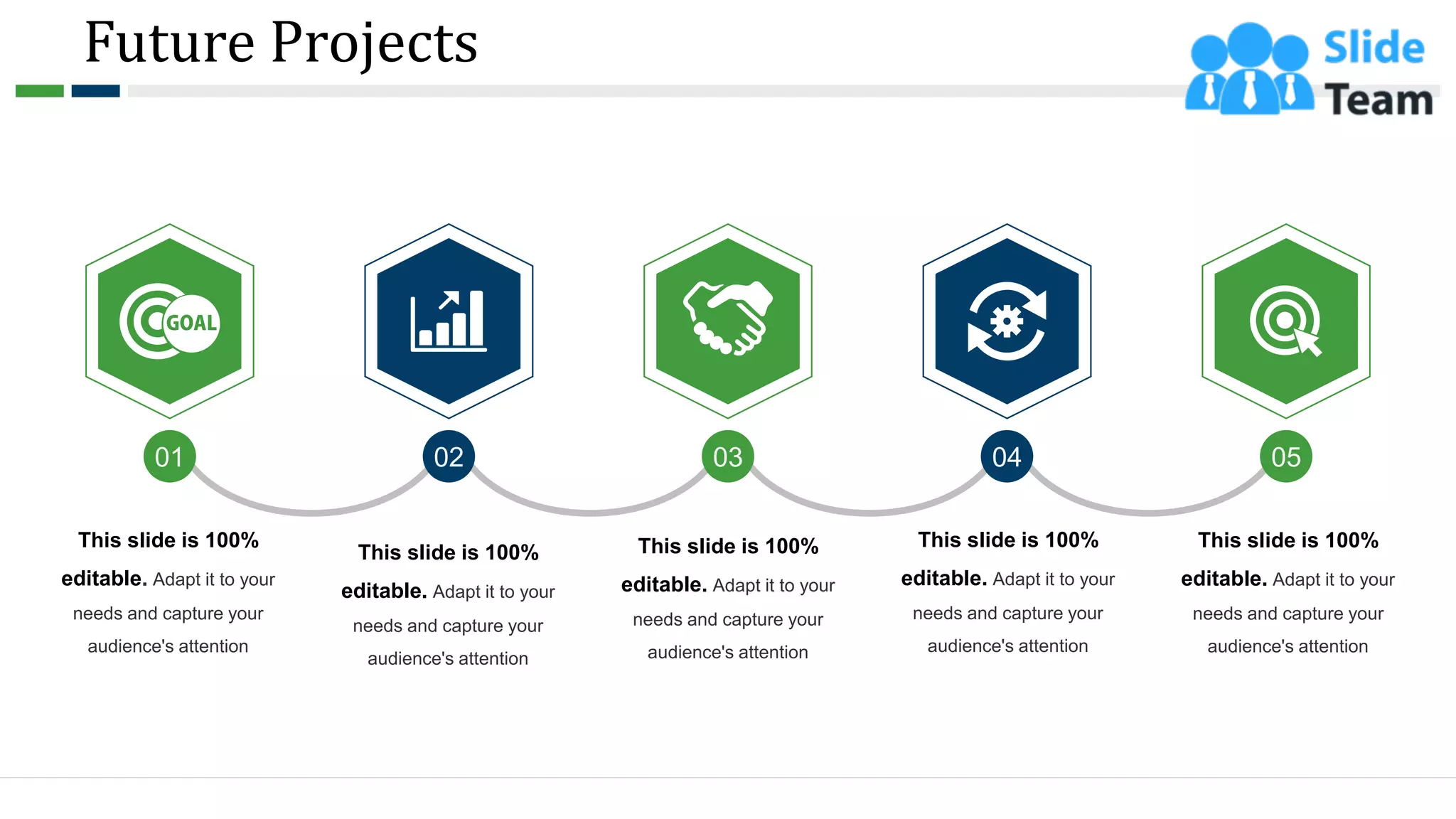 Future Projects
01 02 03 04 05
This slide is 100%
editable. Adapt it to your
needs and capture your
audience's attention
This slide is 100%
editable. Adapt it to your
needs and capture your
audience's attention
This slide is 100%
editable. Adapt it to your
needs and capture your
audience's attention
This slide is 100%
editable. Adapt it to your
needs and capture your
audience's attention
This slide is 100%
editable. Adapt it to your
needs and capture your
audience's attention
25
 