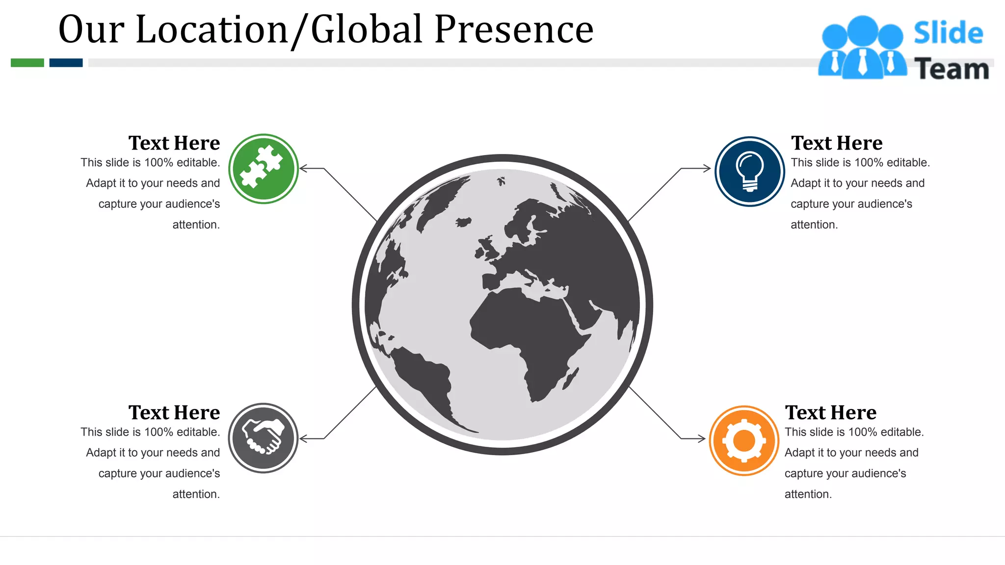 Our Location/Global Presence
Text Here
This slide is 100% editable.
Adapt it to your needs and
capture your audience's
attention.
Text Here
This slide is 100% editable.
Adapt it to your needs and
capture your audience's
attention.
Text Here
This slide is 100% editable.
Adapt it to your needs and
capture your audience's
attention.
Text Here
This slide is 100% editable.
Adapt it to your needs and
capture your audience's
attention.
41
 