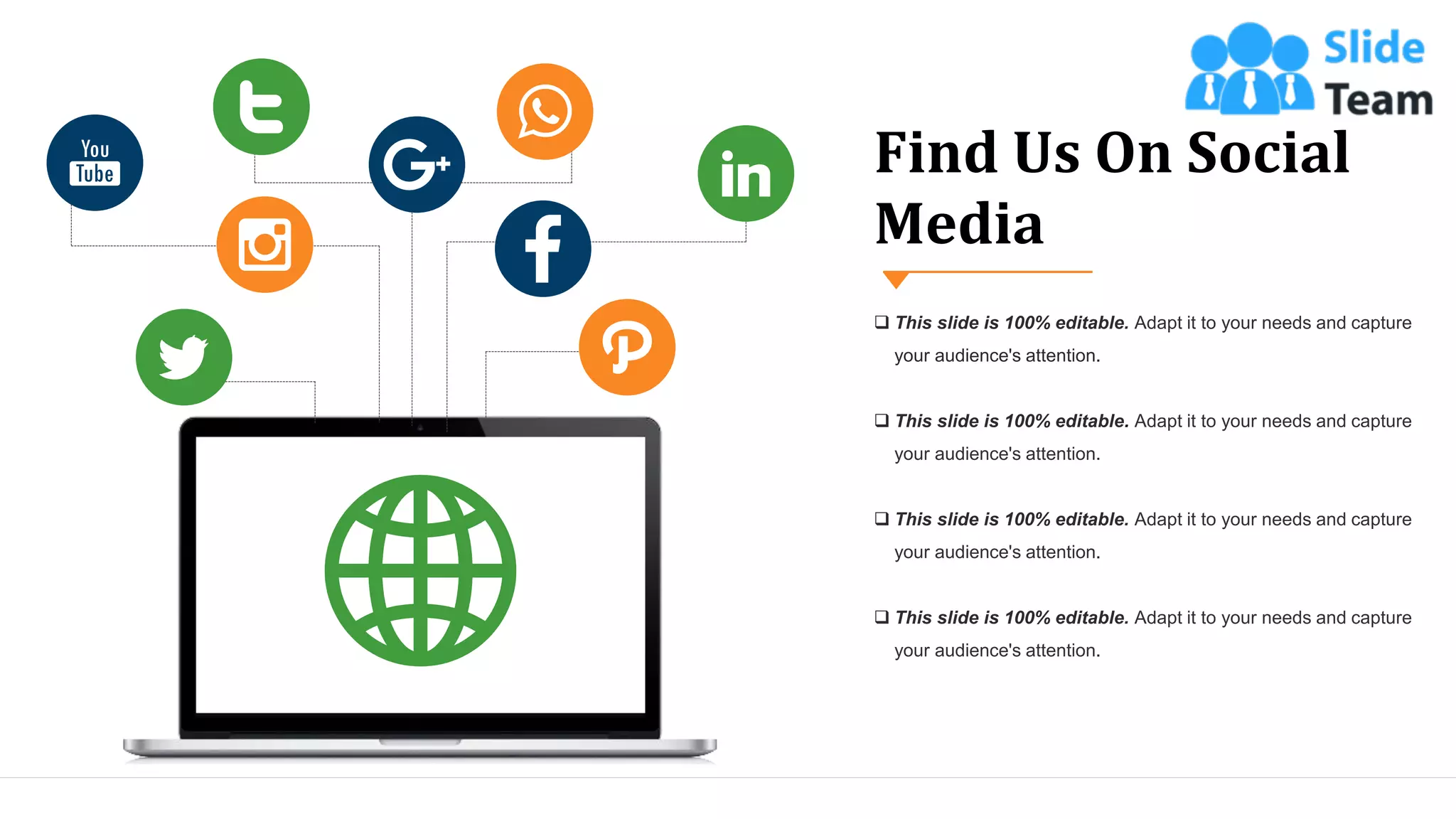 Find Us On Social
Media
❑ This slide is 100% editable. Adapt it to your needs and capture
your audience's attention.
❑ This slide is 100% editable. Adapt it to your needs and capture
your audience's attention.
❑ This slide is 100% editable. Adapt it to your needs and capture
your audience's attention.
❑ This slide is 100% editable. Adapt it to your needs and capture
your audience's attention.
42
 