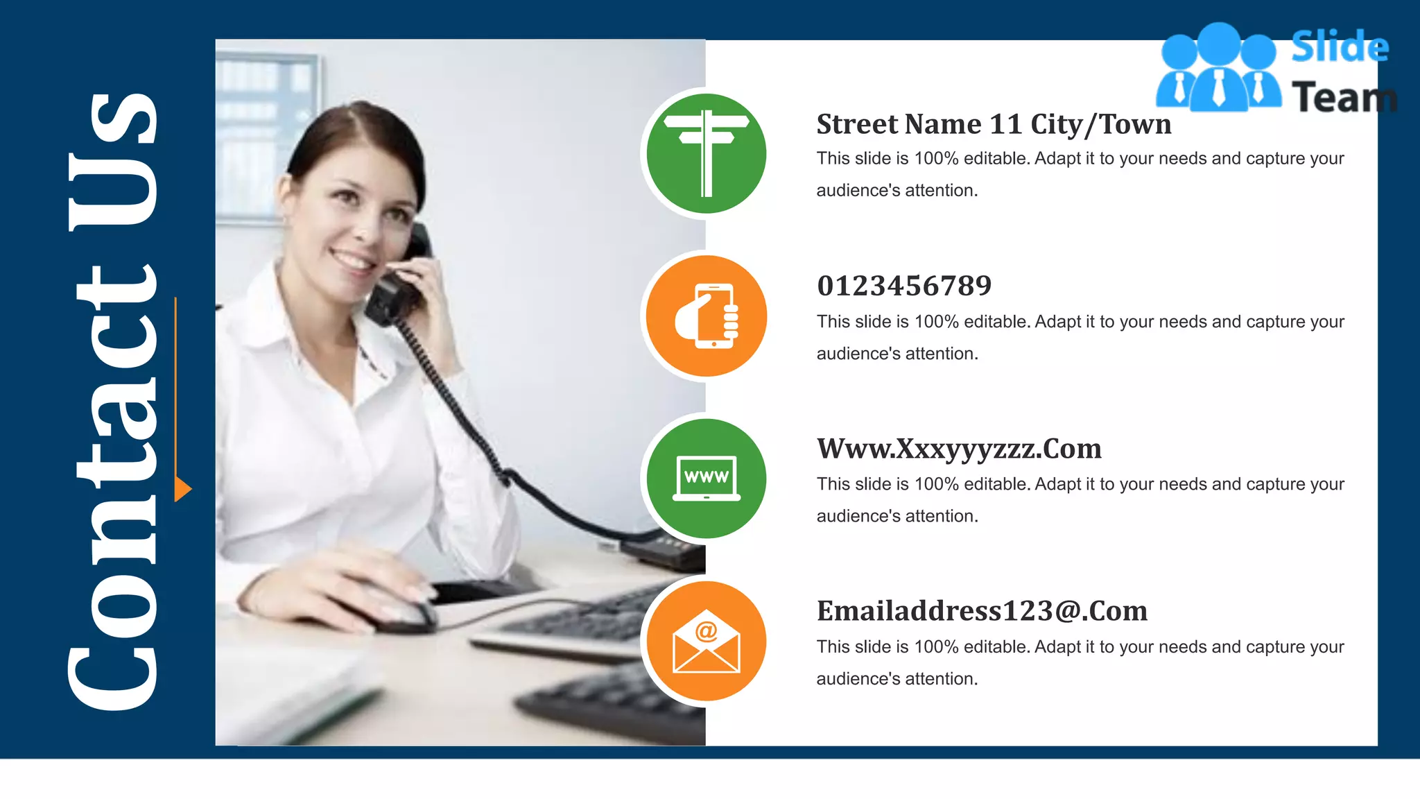 43
Contact
Us Street Name 11 City/Town
This slide is 100% editable. Adapt it to your needs and capture your
audience's attention.
0123456789
This slide is 100% editable. Adapt it to your needs and capture your
audience's attention.
Www.Xxxyyyzzz.Com
This slide is 100% editable. Adapt it to your needs and capture your
audience's attention.
Emailaddress123@.Com
This slide is 100% editable. Adapt it to your needs and capture your
audience's attention.
 