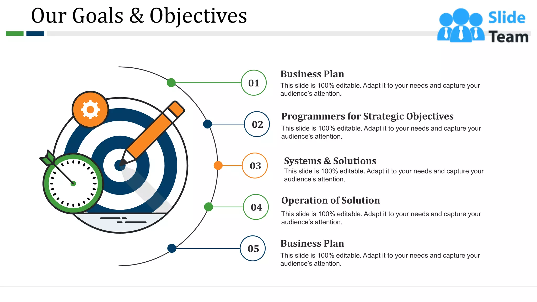 Our Goals & Objectives
Business Plan
This slide is 100% editable. Adapt it to your needs and capture your
audience’s attention.
Programmers for Strategic Objectives
This slide is 100% editable. Adapt it to your needs and capture your
audience’s attention.
Systems & Solutions
This slide is 100% editable. Adapt it to your needs and capture your
audience’s attention.
Operation of Solution
This slide is 100% editable. Adapt it to your needs and capture your
audience’s attention.
Business Plan
This slide is 100% editable. Adapt it to your needs and capture your
audience’s attention.
01
02
03
04
05
5
 