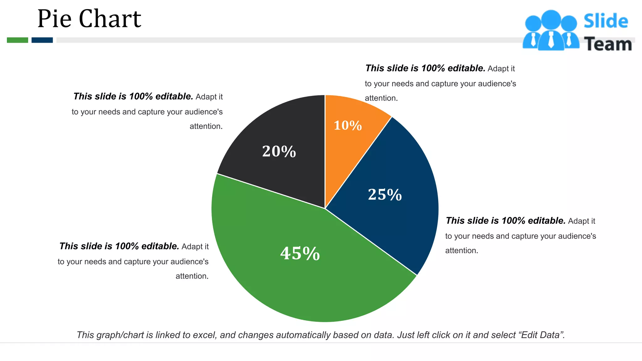 Pie Chart
10%
25%
45%
20%
This slide is 100% editable. Adapt it
to your needs and capture your audience's
attention.
This slide is 100% editable. Adapt it
to your needs and capture your audience's
attention.
This slide is 100% editable. Adapt it
to your needs and capture your audience's
attention.
This slide is 100% editable. Adapt it
to your needs and capture your audience's
attention.
This graph/chart is linked to excel, and changes automatically based on data. Just left click on it and select “Edit Data”.
50
 
