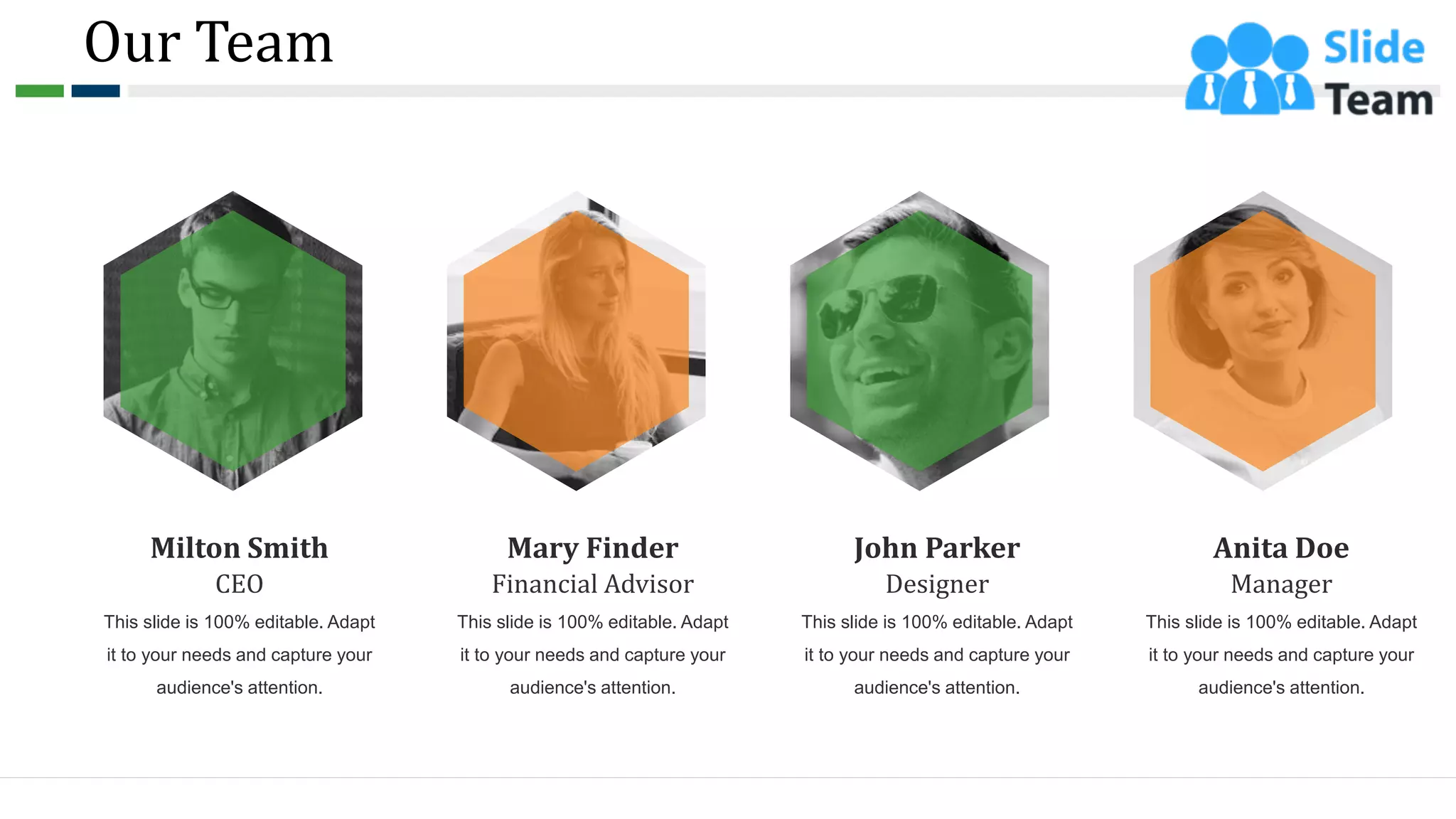 Our Team
55
CEO
This slide is 100% editable. Adapt
it to your needs and capture your
audience's attention.
Milton Smith
Financial Advisor
This slide is 100% editable. Adapt
it to your needs and capture your
audience's attention.
Mary Finder
Designer
This slide is 100% editable. Adapt
it to your needs and capture your
audience's attention.
John Parker
Manager
This slide is 100% editable. Adapt
it to your needs and capture your
audience's attention.
Anita Doe
 