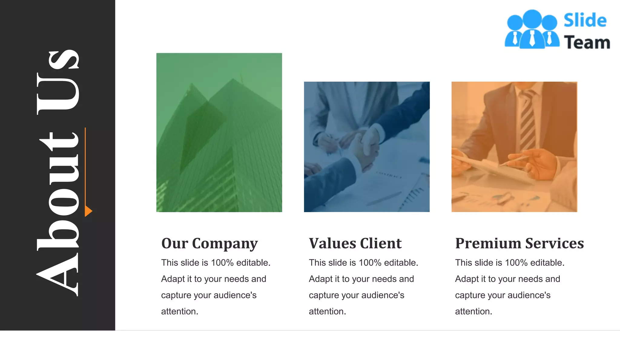 56
Our Company
This slide is 100% editable.
Adapt it to your needs and
capture your audience's
attention.
Values Client
This slide is 100% editable.
Adapt it to your needs and
capture your audience's
attention.
Premium Services
This slide is 100% editable.
Adapt it to your needs and
capture your audience's
attention.
About
Us
 
