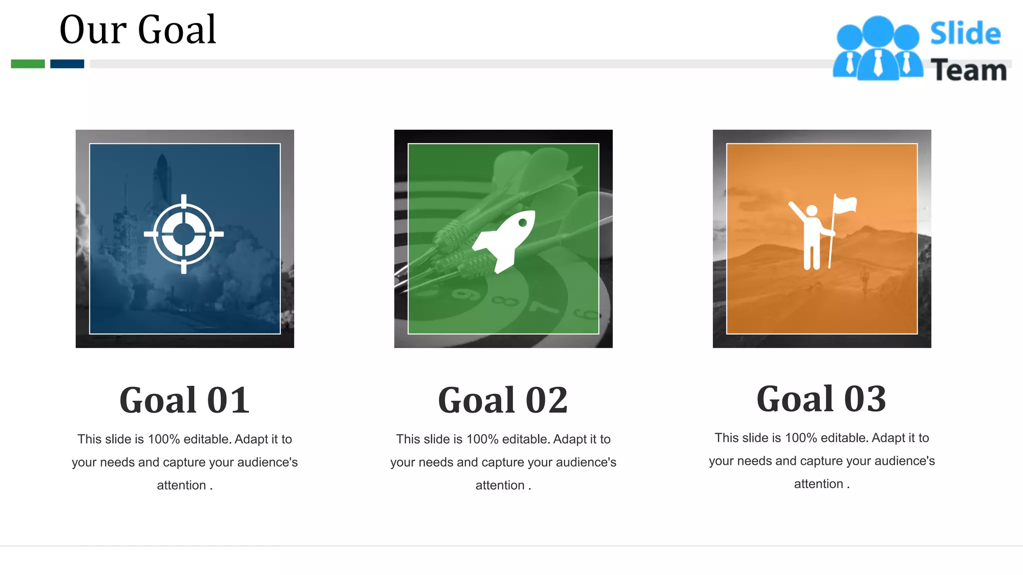 Our Goal
57
This slide is 100% editable. Adapt it to
your needs and capture your audience's
attention .
Goal 01
This slide is 100% editable. Adapt it to
your needs and capture your audience's
attention .
Goal 02
This slide is 100% editable. Adapt it to
your needs and capture your audience's
attention .
Goal 03
 