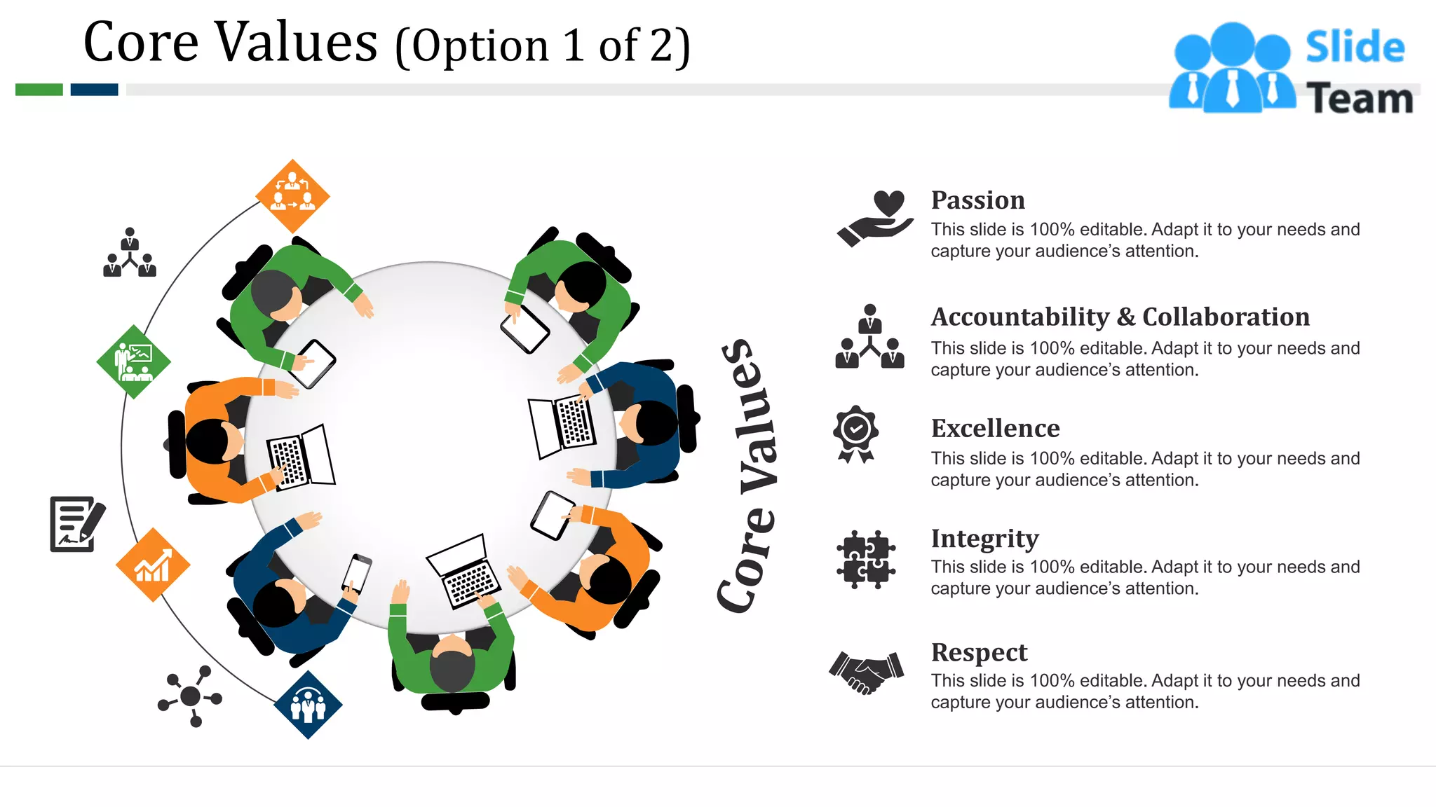 Core Values (Option 1 of 2)
Passion
This slide is 100% editable. Adapt it to your needs and
capture your audience’s attention.
Accountability & Collaboration
This slide is 100% editable. Adapt it to your needs and
capture your audience’s attention.
Excellence
This slide is 100% editable. Adapt it to your needs and
capture your audience’s attention.
Integrity
This slide is 100% editable. Adapt it to your needs and
capture your audience’s attention.
Respect
This slide is 100% editable. Adapt it to your needs and
capture your audience’s attention.
6
 