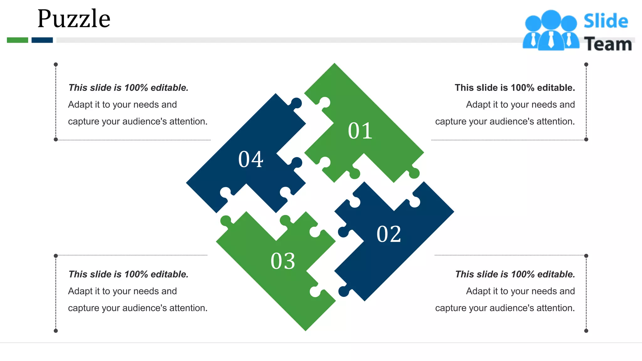 Puzzle
61
This slide is 100% editable.
Adapt it to your needs and
capture your audience's attention.
This slide is 100% editable.
Adapt it to your needs and
capture your audience's attention.
This slide is 100% editable.
Adapt it to your needs and
capture your audience's attention.
This slide is 100% editable.
Adapt it to your needs and
capture your audience's attention.
04
01
02
03
 