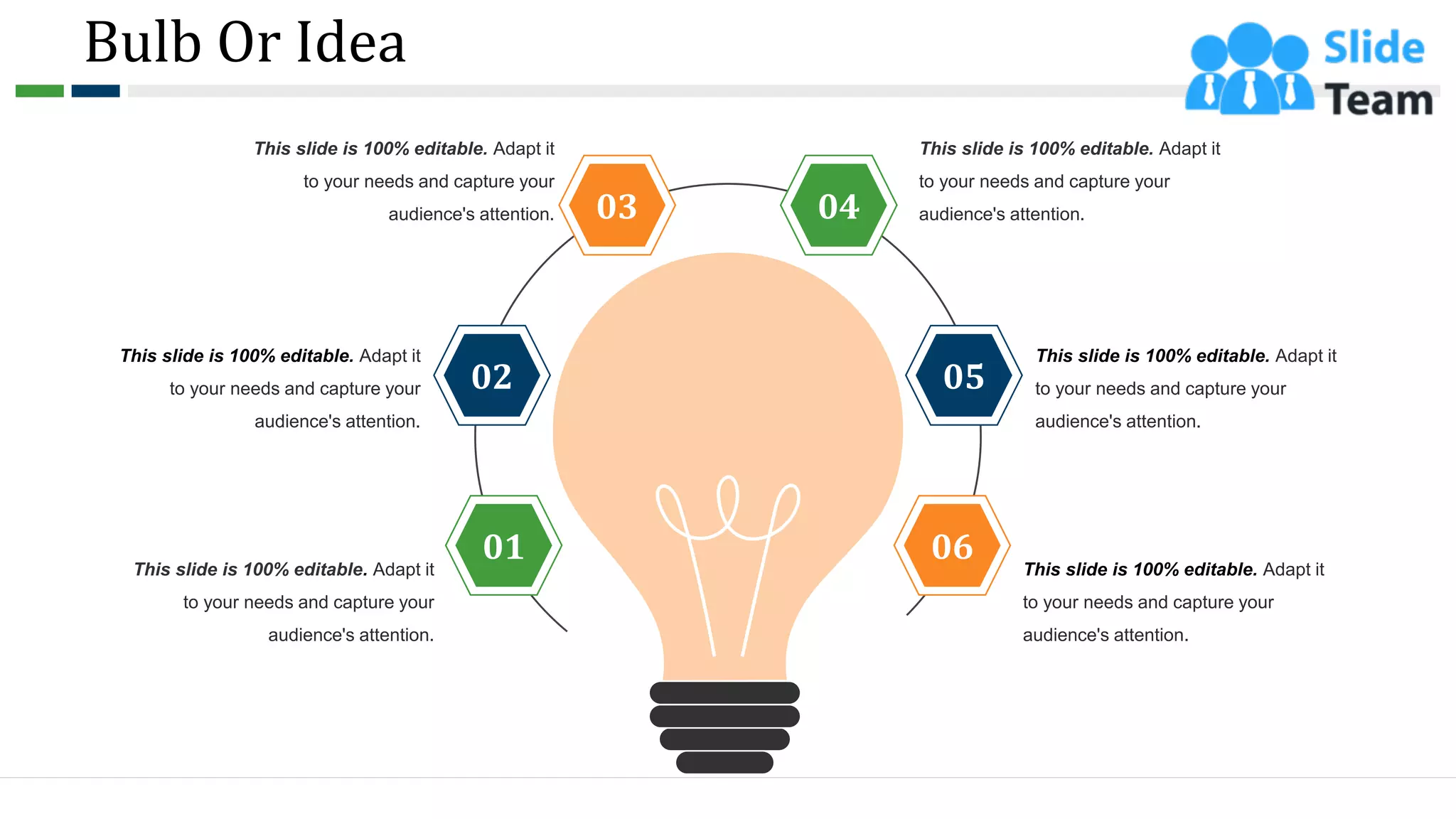 Bulb Or Idea
This slide is 100% editable. Adapt it
to your needs and capture your
audience's attention.
This slide is 100% editable. Adapt it
to your needs and capture your
audience's attention.
This slide is 100% editable. Adapt it
to your needs and capture your
audience's attention.
This slide is 100% editable. Adapt it
to your needs and capture your
audience's attention.
This slide is 100% editable. Adapt it
to your needs and capture your
audience's attention.
This slide is 100% editable. Adapt it
to your needs and capture your
audience's attention.
05
01
02
03 04
06
64
 