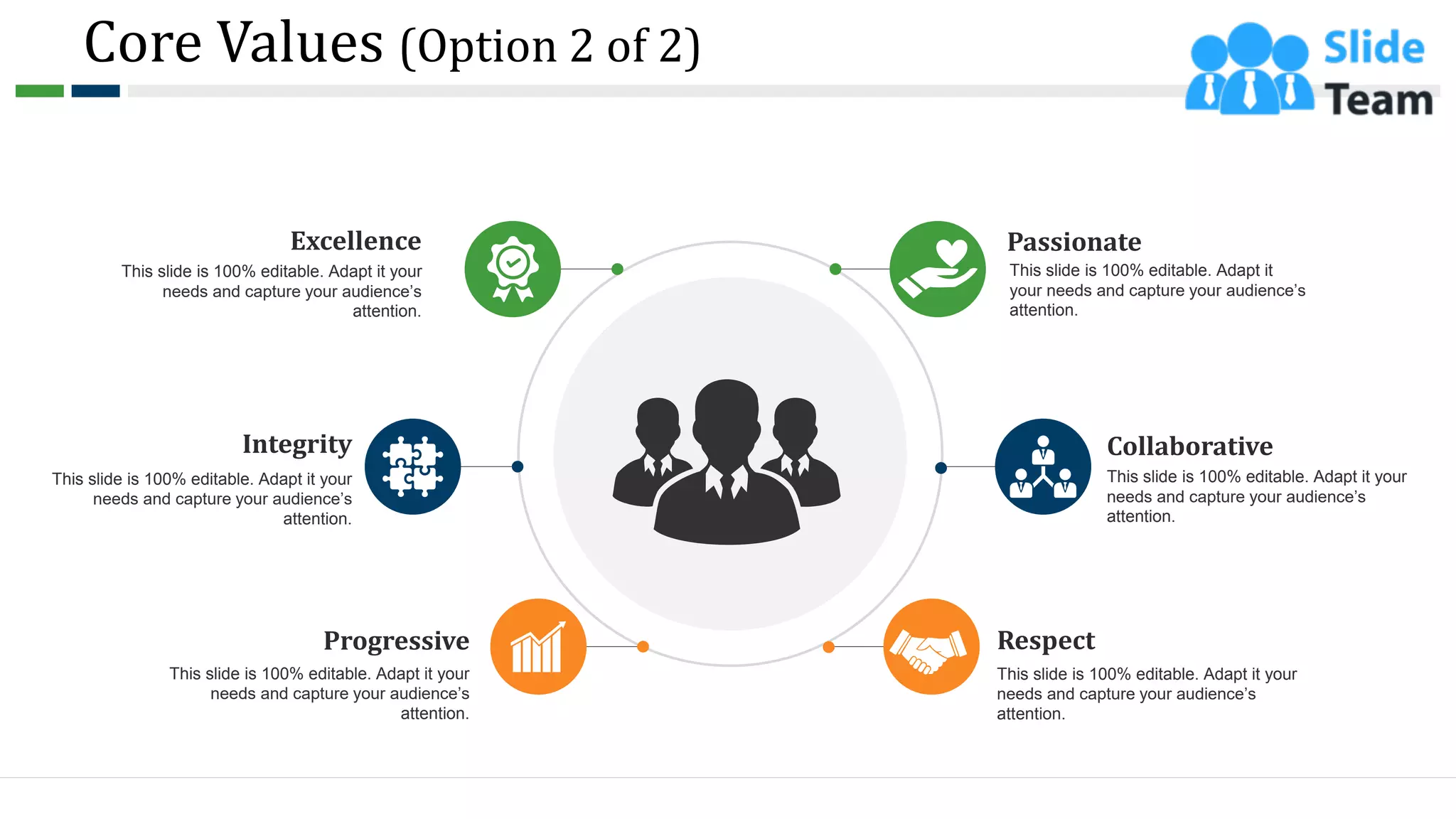 Core Values (Option 2 of 2)
Collaborative
This slide is 100% editable. Adapt it your
needs and capture your audience’s
attention.
Passionate
This slide is 100% editable. Adapt it
your needs and capture your audience’s
attention.
Respect
This slide is 100% editable. Adapt it your
needs and capture your audience’s
attention.
Excellence
This slide is 100% editable. Adapt it your
needs and capture your audience’s
attention.
Integrity
This slide is 100% editable. Adapt it your
needs and capture your audience’s
attention.
Progressive
This slide is 100% editable. Adapt it your
needs and capture your audience’s
attention.
7
 