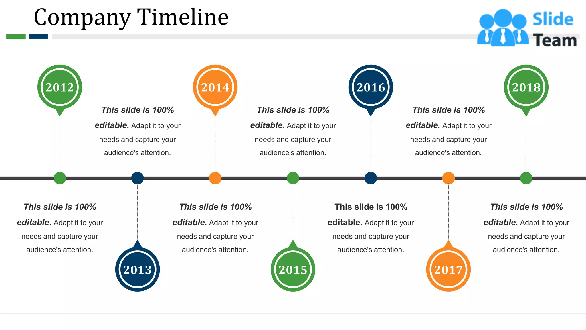 Company Timeline
This slide is 100%
editable. Adapt it to your
needs and capture your
audience's attention.
2012
2013
This slide is 100%
editable. Adapt it to your
needs and capture your
audience's attention.
2015
This slide is 100%
editable. Adapt it to your
needs and capture your
audience's attention.
2017
This slide is 100%
editable. Adapt it to your
needs and capture your
audience's attention.
2014
This slide is 100%
editable. Adapt it to your
needs and capture your
audience's attention.
2016
This slide is 100%
editable. Adapt it to your
needs and capture your
audience's attention.
2018
This slide is 100%
editable. Adapt it to your
needs and capture your
audience's attention.
8
 