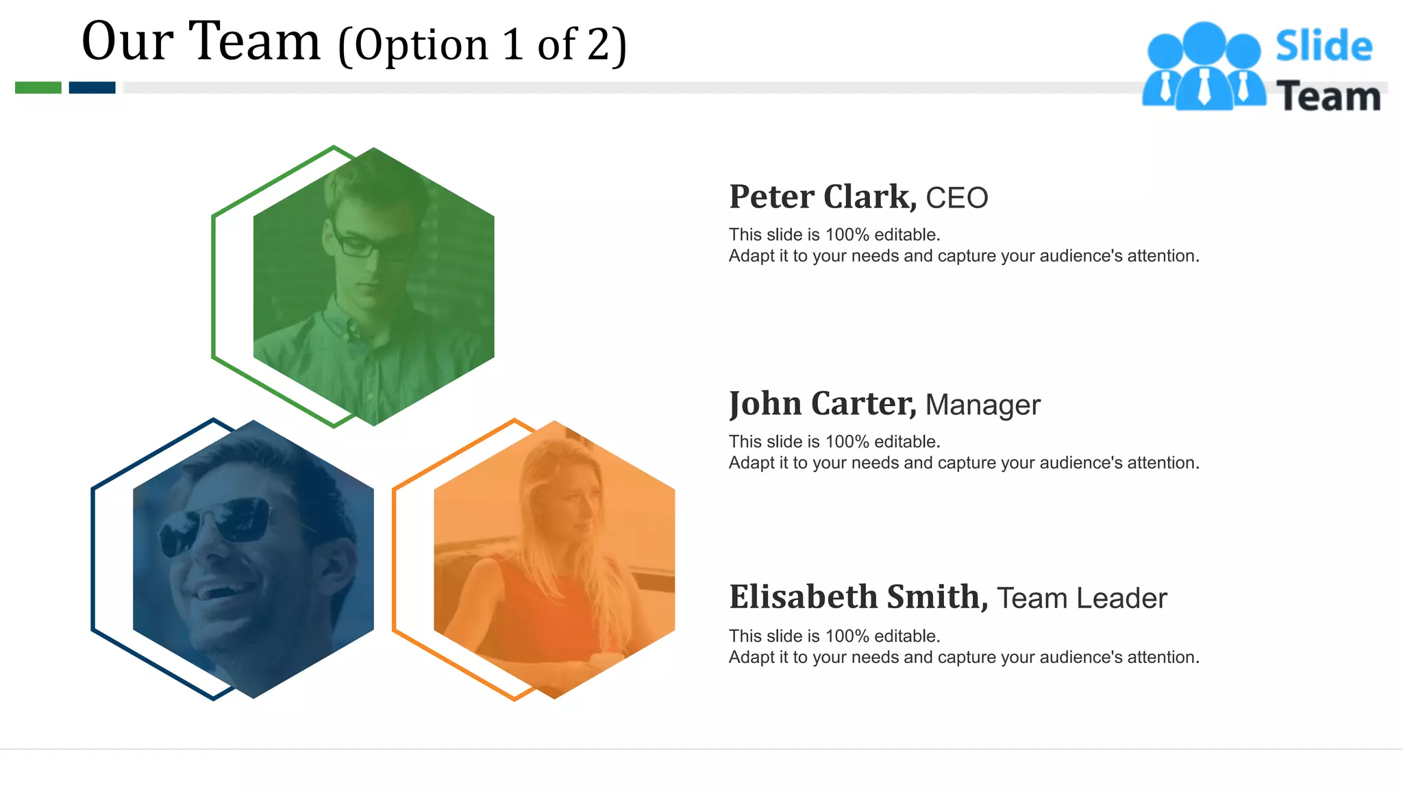 Our Team (Option 1 of 2)
9
Peter Clark, CEO
This slide is 100% editable.
Adapt it to your needs and capture your audience's attention.
John Carter, Manager
This slide is 100% editable.
Adapt it to your needs and capture your audience's attention.
Elisabeth Smith, Team Leader
This slide is 100% editable.
Adapt it to your needs and capture your audience's attention.
 