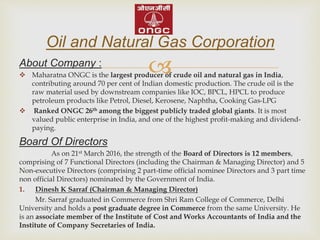 About Company :
 Maharatna ONGC is the largest producer of crude oil and natural gas in India,
contributing around 70 per cent of Indian domestic production. The crude oil is the
raw material used by downstream companies like IOC, BPCL, HPCL to produce
petroleum products like Petrol, Diesel, Kerosene, Naphtha, Cooking Gas-LPG
 Ranked ONGC 26th among the biggest publicly traded global giants. It is most
valued public enterprise in India, and one of the highest profit-making and dividend-
paying.
Board Of Directors
As on 21st March 2016, the strength of the Board of Directors is 12 members,
comprising of 7 Functional Directors (including the Chairman & Managing Director) and 5
Non-executive Directors (comprising 2 part-time official nominee Directors and 3 part time
non official Directors) nominated by the Government of India.
1. Dinesh K Sarraf (Chairman & Managing Director)
Mr. Sarraf graduated in Commerce from Shri Ram College of Commerce, Delhi
University and holds a post graduate degree in Commerce from the same University. He
is an associate member of the Institute of Cost and Works Accountants of India and the
Institute of Company Secretaries of India.
Oil and Natural Gas Corporation
 