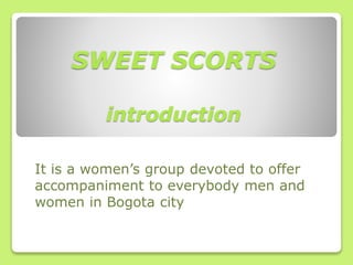 SWEET SCORTS
introduction
It is a women’s group devoted to offer
accompaniment to everybody men and
women in Bogota city
 