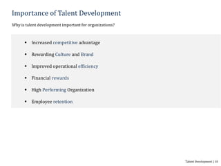 Importance of Talent Development
Why is talent development important for organizations?
 Increased competitive advantage
 Rewarding Culture and Brand
 Improved operational efficiency
 Financial rewards
 High Performing Organization
 Employee retention
Talent Development | 10
 