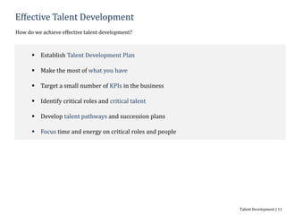 Effective Talent Development
How do we achieve effective talent development?
 Establish Talent Development Plan
 Make the most of what you have
 Target a small number of KPIs in the business
 Identify critical roles and critical talent
 Develop talent pathways and succession plans
 Focus time and energy on critical roles and people
Talent Development | 11
 