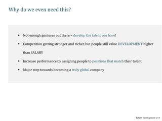 Why do we even need this?
 Not enough geniuses out there – develop the talent you have!
 Competition getting stronger and richer, but people still value DEVELOPMENT higher
than SALARY
 Increase performance by assigning people to positions that match their talent
 Major step towards becoming a truly global company
Talent Development | 14
 