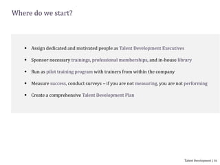 Where do we start?
 Assign dedicated and motivated people as Talent Development Executives
 Sponsor necessary trainings, professional memberships, and in-house library
 Run as pilot training program with trainers from within the company
 Measure success, conduct surveys – if you are not measuring, you are not performing
 Create a comprehensive Talent Development Plan
Talent Development | 16
 