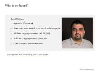 Who is on board?
Ramil Mastiyev
 4 years in (Company)
 Sales experience as well as technical and managerial
 All three languages covered (AZ, EN, RU)
 Skills and language trainer in the past
 Critical mass of passion reached!
Talent Development | 17
… more people will eventually join as executives.
 