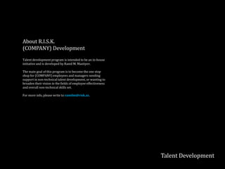 Talent Development
About
(COMPANY) Development
Talent development program is intended to be an in-house
initiative and is developed by Ramil M. Mastiyev.
The main goal of this program is to become the one stop
shop for (COMPANY) employees and managers needing
support in non-technical talent development, or wanting to
broaden their vision in the fields of employee effectiveness
and overall non-technical skills set.
For more info, please write to ramilm@risk.az.
 