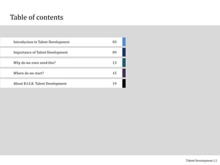 Table of contents
Introduction to Talent Development 03
Importance of Talent Development 09
Why do we even need this? 13
Where do we start? 15
Talent Development | 2
About (COMPANY) Talent Development 19
 