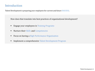Introduction
Talent Development is preparing your employees for current and future SUCCESS.
How does that translate into best practices of organizational development?
 Engage your employees in Training Programs
 Nurture their Skills and Competencies
 Focus on having a High Performance Organization
 Implement a comprehensive Talent Development Program
Talent Development | 4
 