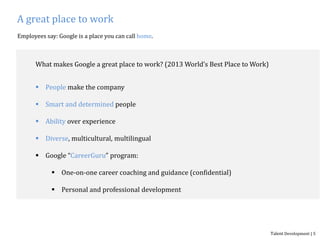 A great place to work
Employees say: Google is a place you can call home.
What makes Google a great place to work? (2013 World’s Best Place to Work)
 People make the company
 Smart and determined people
 Ability over experience
 Diverse, multicultural, multilingual
 Google “CareerGuru” program:
 One-on-one career coaching and guidance (confidential)
 Personal and professional development
Talent Development | 5
 