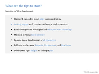 What are the tips to start?
Some tips on Talent Development.
 Start with the end in mind, align business strategy
 Actively engage with employees throughout development
 Know what you are looking for and what you want to develop
 Maintain a strong talent pipeline
 Require talent development of all employees
 Differentiate between Potential, Performance, and Readiness
 Develop the right people for the right jobs
Talent Development | 6
 