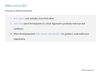 What not to do?
Some tips on Talent Development.
 Don’t ignore your mistakes, learn from them
 Don’t treat talent Development as a ritual. Approach it positively with ease and
confidence
 When developing talent don’t always look elsewhere for guidance. Look inside your
organization.
Talent Development | 7
 