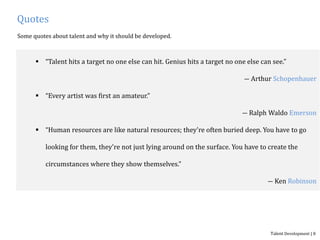 Quotes
Some quotes about talent and why it should be developed.
 “Talent hits a target no one else can hit. Genius hits a target no one else can see.”
― Arthur Schopenhauer
 “Every artist was first an amateur.”
― Ralph Waldo Emerson
 “Human resources are like natural resources; they're often buried deep. You have to go
looking for them, they're not just lying around on the surface. You have to create the
circumstances where they show themselves.”
― Ken Robinson
Talent Development | 8
 