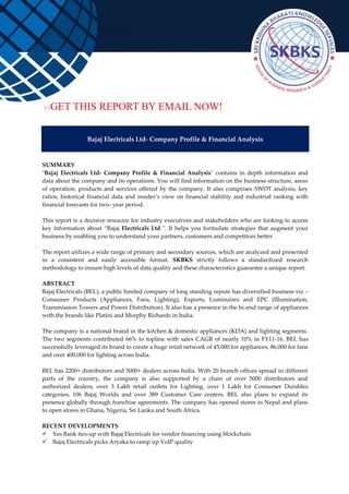 >>GET THIS REPORT BY EMAIL NOW!
Bajaj Electricals Ltd- Company Profile & Financial Analysis
SUMMARY
"Bajaj Electricals Ltd- Company Profile & Financial Analysis" contains in depth information and
data about the company and its operations. You will find information on the business structure, areas
of operation, products and services offered by the company. It also comprises SWOT analysis, key
ratios, historical financial data and insider’s view on financial stability and industrial ranking with
financial forecasts for two- year period.
This report is a decisive resource for industry executives and stakeholders who are looking to access
key information about “Bajaj Electricals Ltd ". It helps you formulate strategies that augment your
business by enabling you to understand your partners, customers and competitors better.
The report utilizes a wide range of primary and secondary sources, which are analyzed and presented
in a consistent and easily accessible format. SKBKS strictly follows a standardized research
methodology to ensure high levels of data quality and these characteristics guarantee a unique report.
ABSTRACT
Bajaj Electricals (BEL), a public limited company of long standing repute has diversified business viz –
Consumer Products (Appliances, Fans, Lighting), Exports, Luminaires and EPC (Illumination,
Transmission Towers and Power Distribution). It also has a presence in the hi-end range of appliances
with the brands like Platini and Morphy Richards in India.
The company is a national brand in the kitchen & domestic appliances (KDA) and lighting segments.
The two segments contributed 66% to topline with sales CAGR of nearly 10% in FY11-16. BEL has
successfully leveraged its brand to create a huge retail network of 45,000 for appliances, 86,000 for fans
and over 400,000 for lighting across India.
BEL has 2200+ distributors and 5000+ dealers across India. With 20 branch offices spread in different
parts of the country, the company is also supported by a chain of over 5000 distributors and
authorized dealers, over 3 Lakh retail outlets for Lighting, over 1 Lakh for Consumer Durables
categories, 106 Bajaj Worlds and over 389 Customer Care centers. BEL also plans to expand its
presence globally through franchise agreements. The company has opened stores in Nepal and plans
to open stores in Ghana, Nigeria, Sri Lanka and South Africa.
RECENT DEVELOPMENTS
 Yes Bank ties-up with Bajaj Electricals for vendor financing using blockchain
 Bajaj Electricals picks Aryaka to ramp up VoIP quality
 