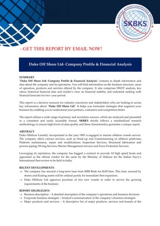 >>GET THIS REPORT BY EMAIL NOW!
Duke Off Shore Ltd- Company Profile & Financial Analysis
SUMMARY
"Duke Off Shore Ltd- Company Profile & Financial Analysis" contains in depth information and
data about the company and its operations. You will find information on the business structure, areas
of operation, products and services offered by the company. It also comprises SWOT analysis, key
ratios, historical financial data and insider’s view on financial stability and industrial ranking with
financial forecasts for two- year period.
This report is a decisive resource for industry executives and stakeholders who are looking to access
key information about "Duke Off Shore Ltd". It helps you formulate strategies that augment your
business by enabling you to understand your partners, customers and competitors better.
The report utilizes a wide range of primary and secondary sources, which are analyzed and presented
in a consistent and easily accessible format. SKBKS strictly follows a standardized research
methodology to ensure high levels of data quality and these characteristics guarantee a unique report.
ABSTRACT
Duke Offshore Limited, incorporated in the year 1985 is engaged in marine offshore vessels service.
The company offers various services, such as Hook-up and Commissioning of offshore platforms;
Platform maintenance, repair and modifications; Inspection Services; Structural fabrication and
process piping; Diving Services; Marine Management services and Force Protection Services.
Leveraging its reputation, the company has bagged a contract to provide 10 high speed boats and
appointed as the official vendor for the same by the Ministry of Defence for the Indian Navy’s
International fleet review to be held in India.
RECENT DEVELOPMENTS
 The company has secured a long-term loan from IDBI Bank for Rs95.5mn. This loan, secured by
shares and floating assets will be utilised purely for immediate fleet expansion.
 Duke Offshore Ltd approves purchase of two new vessels in order to service the growing
requirements of the business
REPORT HIGHLIGHTS
 Business description – A detailed description of the company’s operations and business divisions
 Corporate business strategies – Analyst’s summarization of the company’s business strategies
 Major products and services – A descriptive list of major products, services and brands of the
 